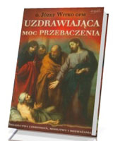 Uzdrawiająca moc przebaczenia. Świadectwa uzdrowień, modlitwy i rozważania