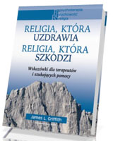 Religia, która uzdrawia. Religia, która szkodzi. Wskazówki dla terapeutów i szukających pomocy. Seria: Psychoterapia. Duchowość. Religia