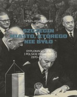 Szczecin Miasto, którego nie było. Dyplomacja RFN i polskie przełomy 1970-1989