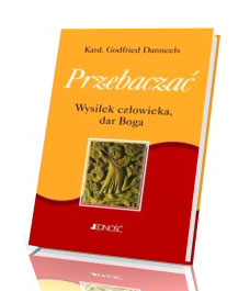 Przebaczać. Wysiłek człowieka, dar Boga